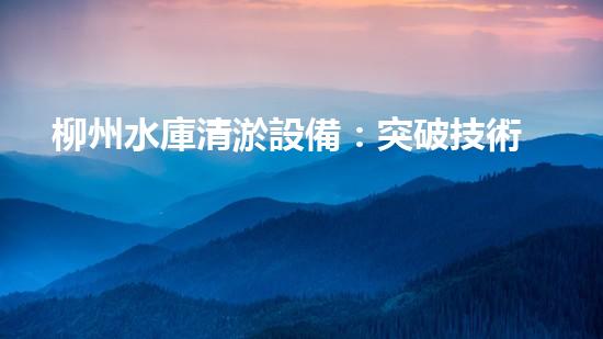 柳州水庫清淤設備：突破技術壁壘，創(chuàng)新解決方案！
